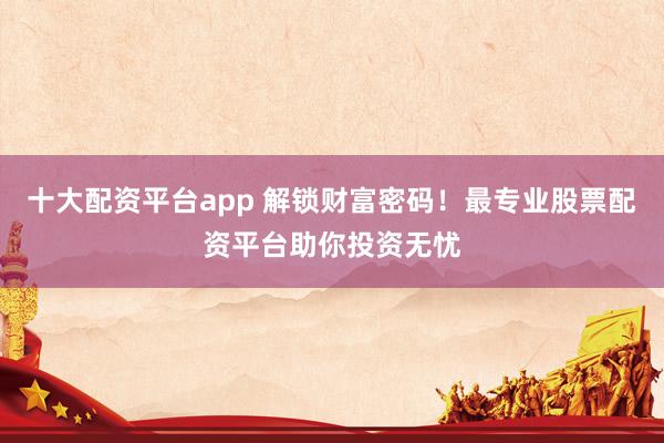 十大配资平台app 解锁财富密码！最专业股票配资平台助你投资无忧