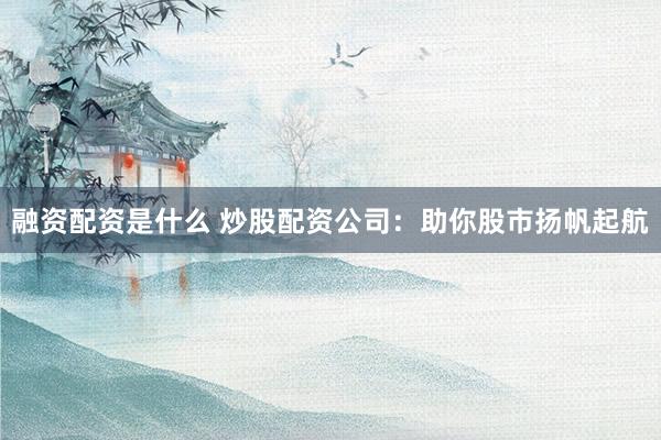 融资配资是什么 炒股配资公司：助你股市扬帆起航