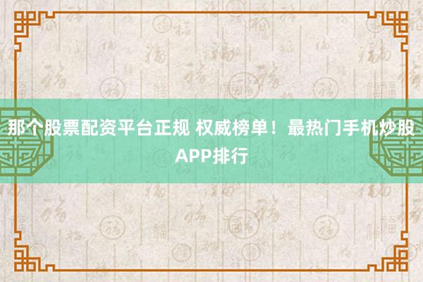 那个股票配资平台正规 权威榜单！最热门手机炒股APP排行
