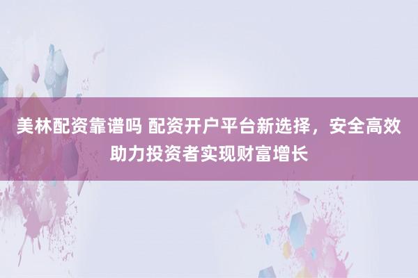 美林配资靠谱吗 配资开户平台新选择，安全高效助力投资者实现财富增长