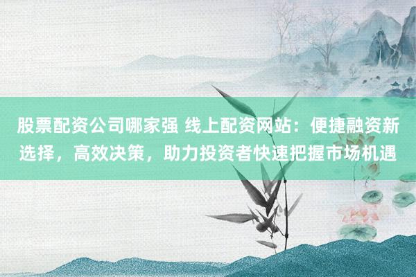股票配资公司哪家强 线上配资网站：便捷融资新选择，高效决策，助力投资者快速把握市场机遇