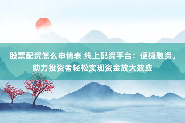 股票配资怎么申请表 线上配资平台：便捷融资，助力投资者轻松实现资金放大效应