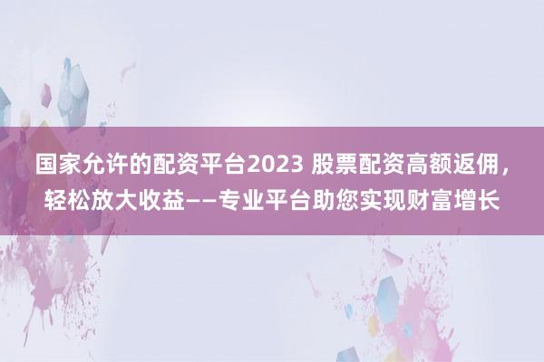国家允许的配资平台2023 股票配资高额返佣，轻松放大收益——专业平台助您实现财富增长
