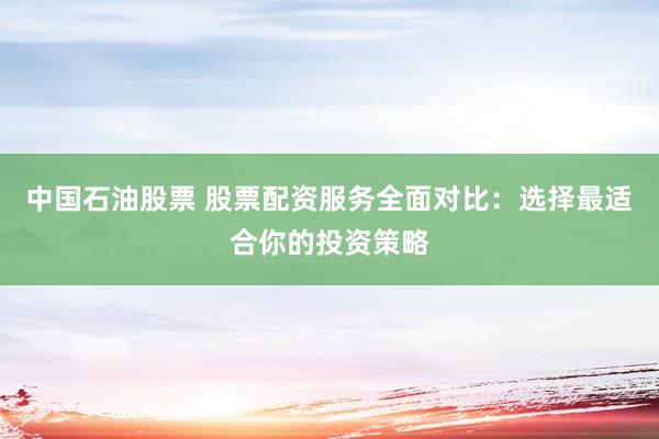 中国石油股票 股票配资服务全面对比：选择最适合你的投资策略