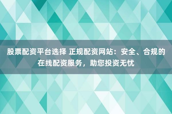 股票配资平台选择 正规配资网站：安全、合规的在线配资服务，助您投资无忧