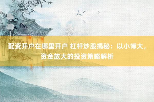 配资开户在哪里开户 杠杆炒股揭秘：以小博大，资金放大的投资策略解析