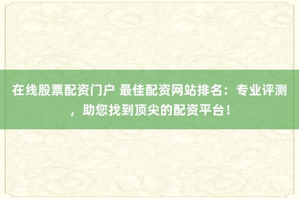 在线股票配资门户 最佳配资网站排名：专业评测，助您找到顶尖的配资平台！