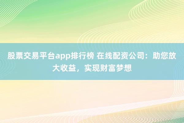 股票交易平台app排行榜 在线配资公司：助您放大收益，实现财富梦想
