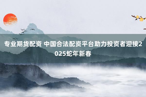 专业期货配资 中国合法配资平台助力投资者迎接2025蛇年新春