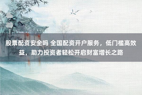股票配资安全吗 全国配资开户服务，低门槛高效益，助力投资者轻松开启财富增长之路