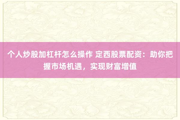 个人炒股加杠杆怎么操作 定西股票配资：助你把握市场机遇，实现财富增值