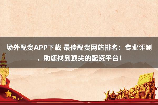 场外配资APP下载 最佳配资网站排名：专业评测，助您找到顶尖的配资平台！