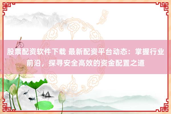 股票配资软件下载 最新配资平台动态：掌握行业前沿，探寻安全高效的资金配置之道