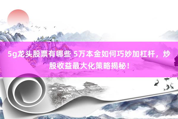 5g龙头股票有哪些 5万本金如何巧妙加杠杆，炒股收益最大化策略揭秘！