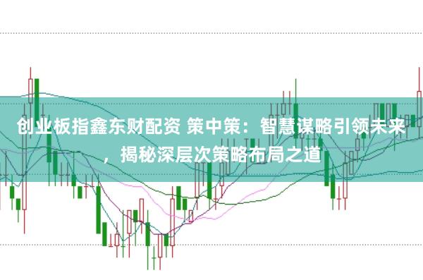 创业板指鑫东财配资 策中策：智慧谋略引领未来，揭秘深层次策略布局之道