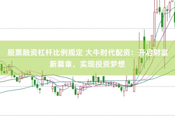 股票融资杠杆比例规定 大牛时代配资：开启财富新篇章，实现投资梦想