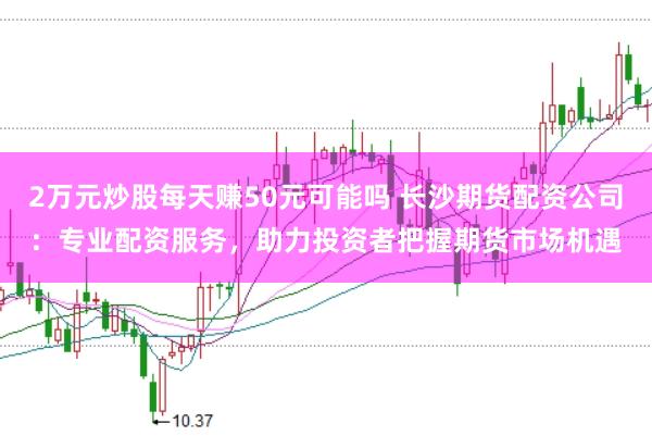 2万元炒股每天赚50元可能吗 长沙期货配资公司：专业配资服务，助力投资者把握期货市场机遇