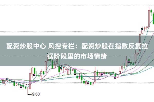 配资炒股中心 风控专栏：配资炒股在指数反复拉锯阶段里的市场情绪