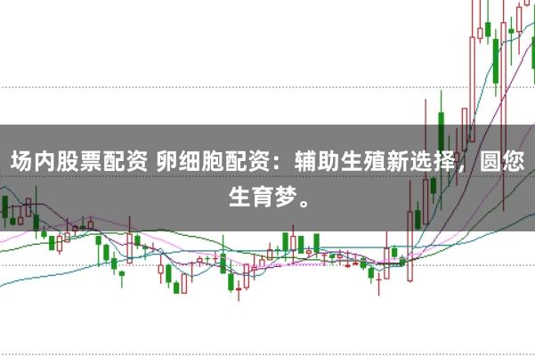 场内股票配资 卵细胞配资：辅助生殖新选择，圆您生育梦。