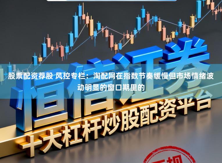 股票配资荐股 风控专栏：淘配网在指数节奏缓慢但市场情绪波动明显的窗口期里的