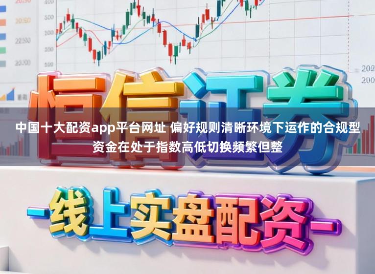 中国十大配资app平台网址 偏好规则清晰环境下运作的合规型资金在处于指数高低切换频繁但整