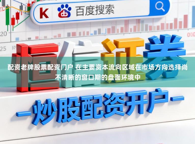 配资老牌股票配资门户 在主要资本流向区域在市场方向选择尚不清晰的窗口期的盘面环境中