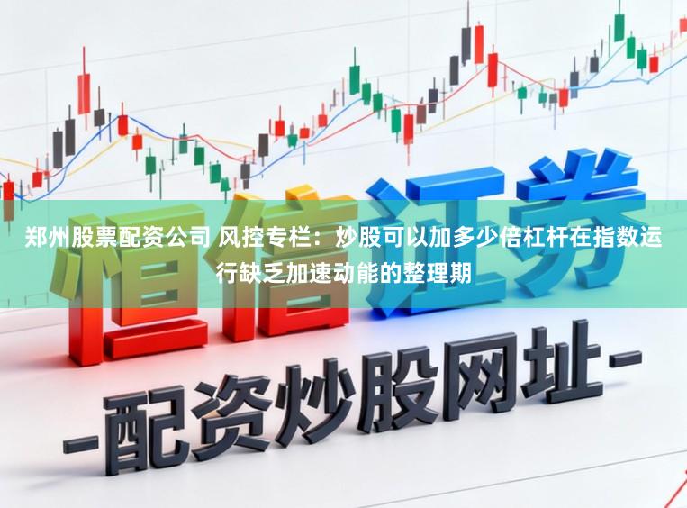 郑州股票配资公司 风控专栏：炒股可以加多少倍杠杆在指数运行缺乏加速动能的整理期