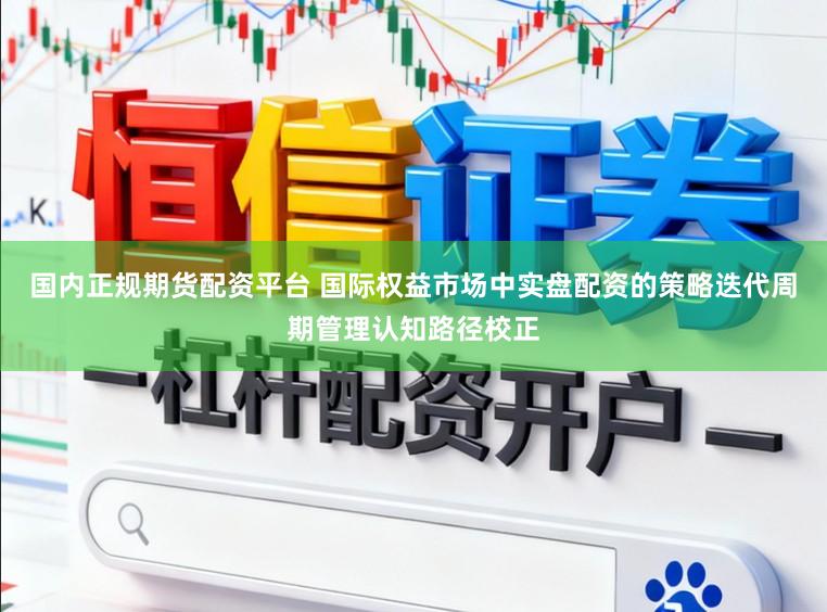 国内正规期货配资平台 国际权益市场中实盘配资的策略迭代周期管理认知路径校正
