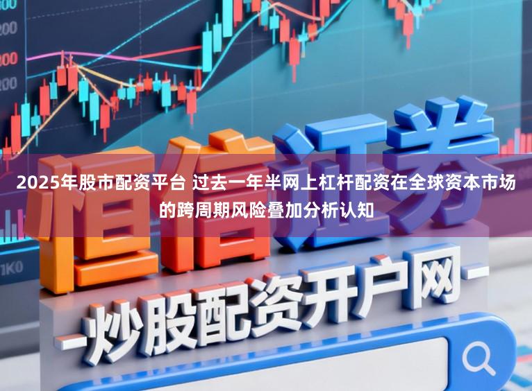 2025年股市配资平台 过去一年半网上杠杆配资在全球资本市场的跨周期风险叠加分析认知