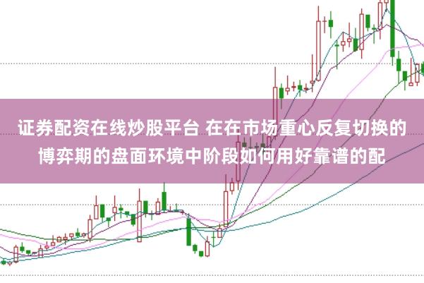 证券配资在线炒股平台 在在市场重心反复切换的博弈期的盘面环境中阶段如何用好靠谱的配