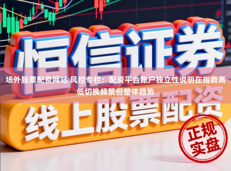 场外股票配资网站 风控专栏：配资平台账户独立性说明在指数高低切换频繁但整体趋势