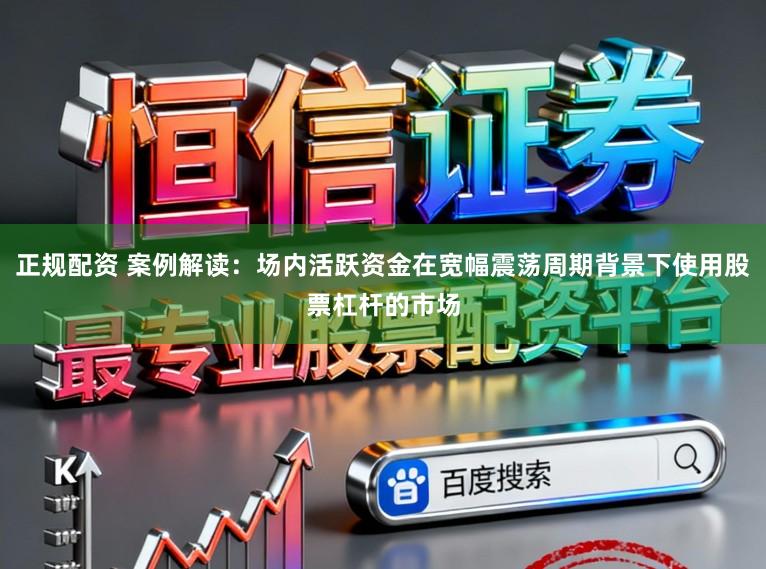 正规配资 案例解读：场内活跃资金在宽幅震荡周期背景下使用股票杠杆的市场