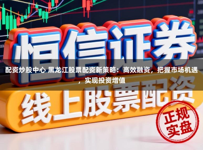 配资炒股中心 黑龙江股票配资新策略：高效融资，把握市场机遇，实现投资增值