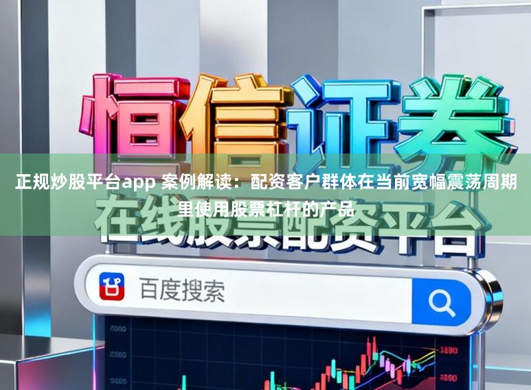 正规炒股平台app 案例解读：配资客户群体在当前宽幅震荡周期里使用股票杠杆的产品