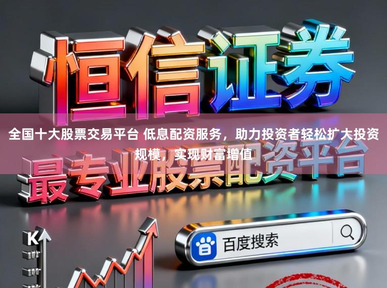 全国十大股票交易平台 低息配资服务，助力投资者轻松扩大投资规模，实现财富增值